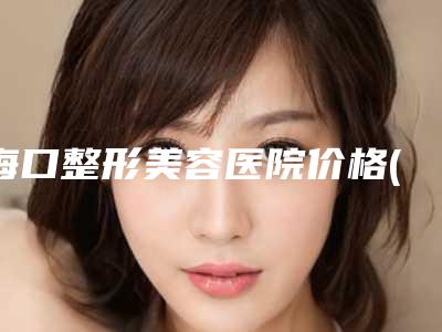 海口整形美容医院价格(价目)表2025全面曝光_-梁如光医生介绍