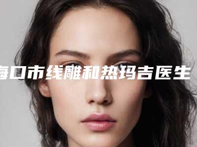 海口市线雕和热玛吉医生在榜清单十强进行挑选-邱传彬医生在榜三