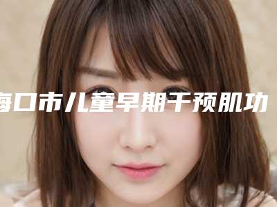 海口市儿童早期干预肌功能矫正医院排名前十名靠谱筛选（海口市儿童早期干预肌功能矫正口腔医院锁定前三_绝了）