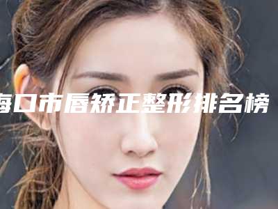 海口市唇矫正整形排名榜top5口碑一览(海口市唇矫正整形整形医院)