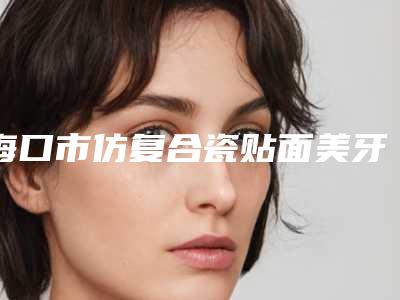 海口市仿复合瓷贴面美牙医生排行榜前十强名次刷新-海口市李长荣口腔医生