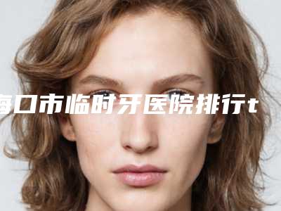 海口市临时牙医院排行top10强都有哪几家（海口市临时牙口腔医院颇负盛名）