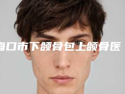 海口市下颌骨包上颌骨医生上榜名单top10名单年中巨献-海口市郭江整形医生