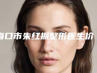 海口市朱红振整形医生价格表(费用)在线查看
