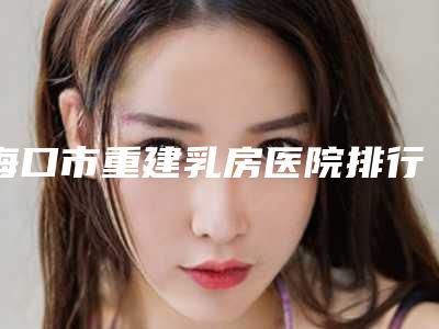 海口市重建乳房医院排行哪个技术好(海口美德医疗美容诊所大众力荐口碑极好)
