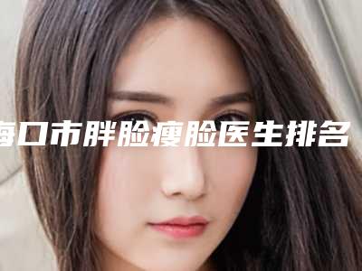 海口市胖脸瘦脸医生排名前十专个出炉-朱宁文整形医生口碑人气俱佳