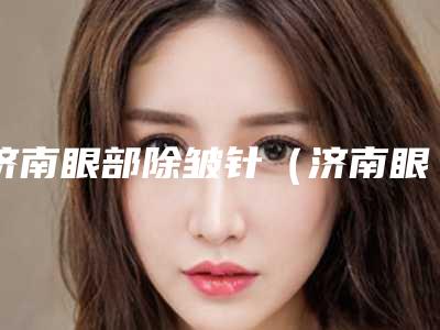 济南眼部除皱针(济南眼部除皱针整形医院)