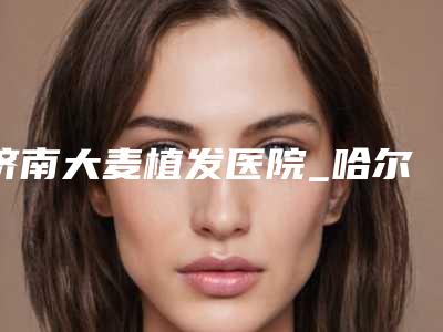 济南大麦植发医院_哈尔滨最好的植发医院在哪里