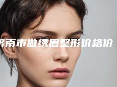 济南市做绣眉整形价格价位表万众瞩目而来(做绣眉整形均价为：2880元)
