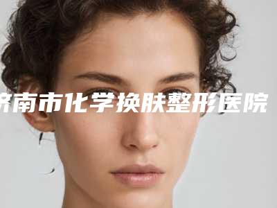 济南市化学换肤整形医院排行入围专家详细介绍(济南市化学换肤整形整形医院)