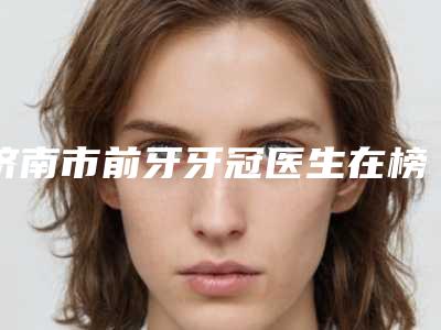 济南市前牙牙冠医生在榜名单top10强都是哪几位-济南市张卫群口腔医生