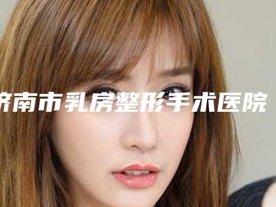 济南市乳房整形手术医院排行榜前10强哪几个效果赞-济南市乳房整形手术整形医院