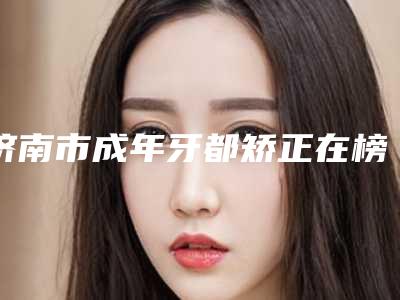 济南市成年牙都矫正在榜名单前十佳推荐盘点-济南市成年牙都矫正口腔医生