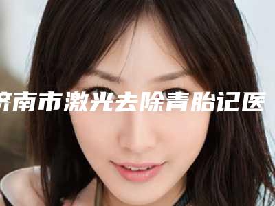 济南市激光去除青胎记医院排名榜top7年度测评(济南市激光去除青胎记整形医院)