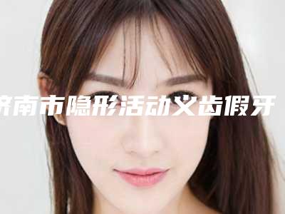 济南市隐形活动义齿假牙镶牙修复医院排名榜前十名气榜单推荐(济南市隐形活动义齿假牙镶牙修复口腔医院特色审美价格多方面对比)
