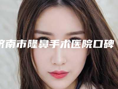 济南市隆鼻手术医院口碑榜前十佳名单公布-济南星光整形美容技术首屈一指的好