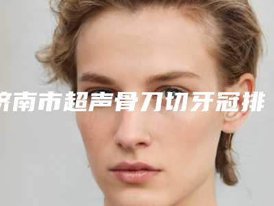 济南市超声骨刀切牙冠排名榜前十值得一览-济南市超声骨刀切牙冠口腔医生