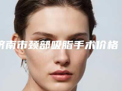 济南市颈部吸脂手术价格价位表,近期更新上线-济南市颈部吸脂手术价格行情