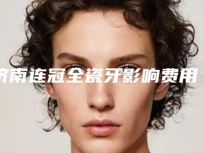 济南连冠全瓷牙影响费用因素有哪些呢