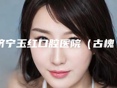 济宁玉红口腔医院(古槐院区)收费标准全新版曝出-矫正牙齿门牙费用与优势
