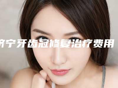济宁牙齿冠修复治疗费用估计多少呢