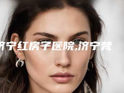 济宁红房子医院,济宁梵瑞希医疗美容诊所一起来看看哪些牛