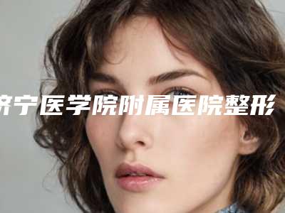 济宁医学院附属医院整形科简介及价格清单出炉:专业评价与权威分享