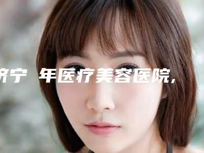 济宁栢年医疗美容医院,济宁邹城大华艺美医疗美容你更中意哪一家