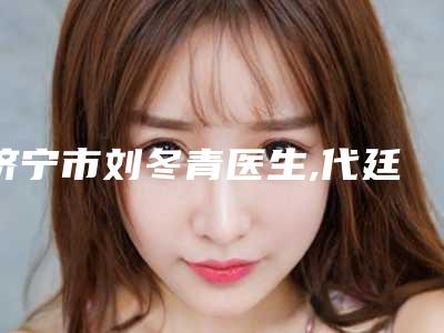 济宁市刘冬青医生,代廷虎医生那个好-代廷虎医师实力口碑出众