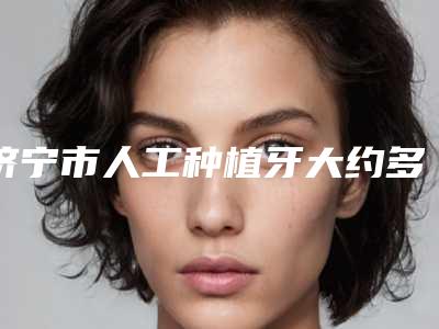 济宁市人工种植牙大约多少钱-济宁市人工种植牙医院在榜清单top10强排行公布