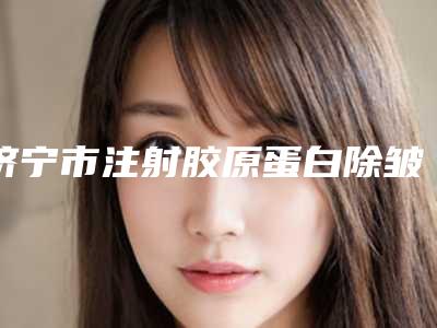 济宁市注射胶原蛋白除皱价格表2025收费标准查询-济宁市注射胶原蛋白除皱全部费用多少钱