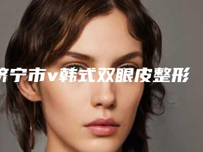 济宁市v韩式双眼皮整形医院哪家实力棒-v韩式双眼皮整形手术费用是多少