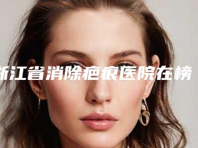浙江省消除疤痕医院在榜清单top10整理发布-浙江省消除疤痕整形医院