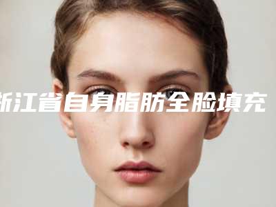 浙江省自身脂肪全脸填充医院排行榜十强大评比(金华瑞丽门诊部口碑实力对比速看)