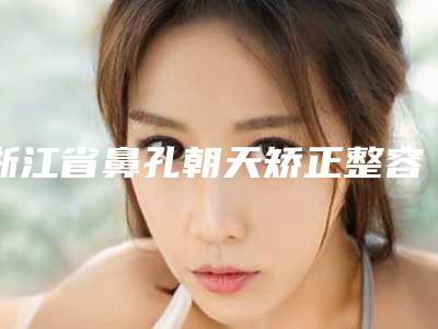 浙江省鼻孔朝天矫正整容医院推荐:鼻孔朝天矫正医院top30强哪个效果好