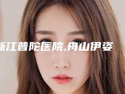 浙江普陀医院,舟山伊姿医疗美容诊所你更中意哪一家