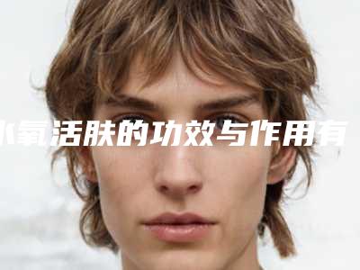 水氧活肤的功效与作用有哪些(水氧活肤的功效与作用有哪些成分)