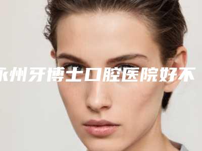 永州牙博士口腔医院好不好-收费明细价目详细曝光一览