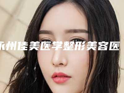 永州佳美医学整形美容医院,永州新唯美整形美容医疗门诊部宝藏机构实力对比