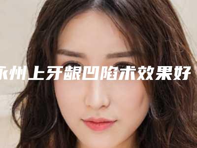永州上牙龈凹陷术效果好吗_永州上牙龈凹陷效果能保持吗
