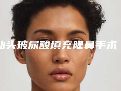 汕头玻尿酸填充隆鼻手术价格需要多少钱