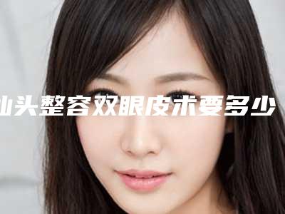 汕头整容双眼皮术要多少钱能管多长时间