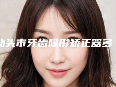 汕头市牙齿隐形矫正器多少钱-汕头市牙齿隐形矫正器医院上榜名单十强新收录