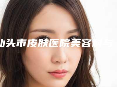 汕头市皮肤医院美容科与汕头梵微医疗美容诊所哪家便宜又好