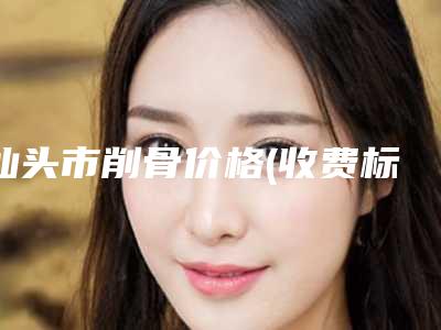 汕头市削骨价格(收费标准)项目2025曝光(近6个月均价为:42721元)