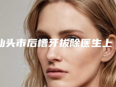 汕头市后槽牙拔除医生上榜清单独位横评-汕头市后槽牙拔除口腔医生