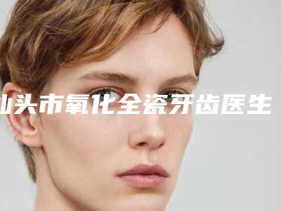 汕头市氧化全瓷牙齿医生在榜清单技术实力悬殊不大-汕头市氧化全瓷牙齿口腔医生