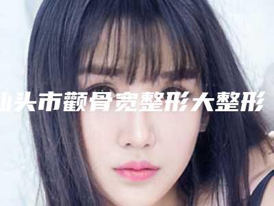 汕头市颧骨宽整形大整形医院在榜清单实力竞技-口碑_技术多方评比(汕头紫馨医疗美容门诊部大众力荐口碑极好)