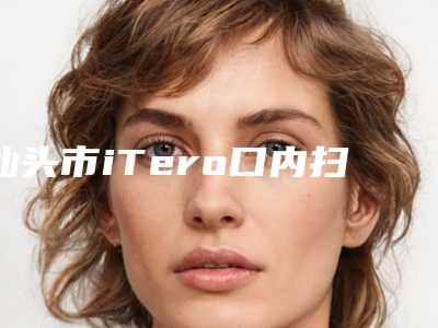 汕头市iTero口内扫描在榜清单精挑细选-汕头市iTero口内扫描口腔医生