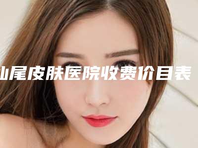 汕尾皮肤医院收费价目表-汕尾市整形医院